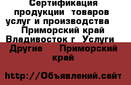 Сертификация продукции, товаров, услуг и производства.  - Приморский край, Владивосток г. Услуги » Другие   . Приморский край